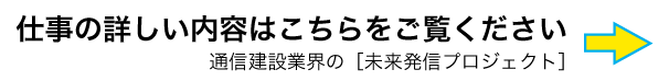 仕事の詳しい内容はこちらをご覧ください 通信建設業界の［未来発信プロジェクト］